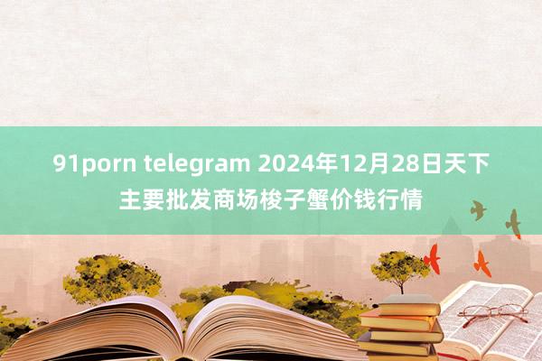 91porn telegram 2024年12月28日天下主要批发商场梭子蟹价钱行情