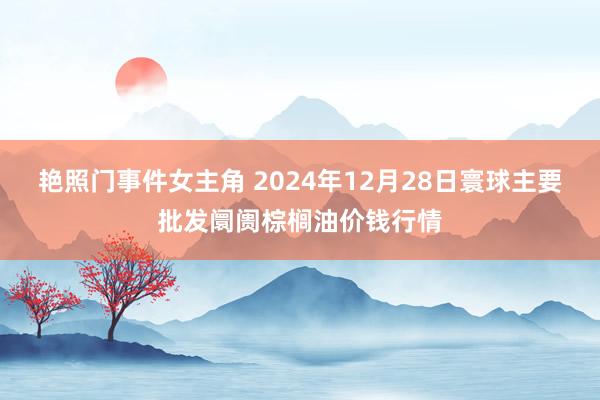艳照门事件女主角 2024年12月28日寰球主要批发阛阓棕榈油价钱行情