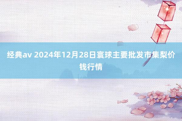 经典av 2024年12月28日寰球主要批发市集梨价钱行情