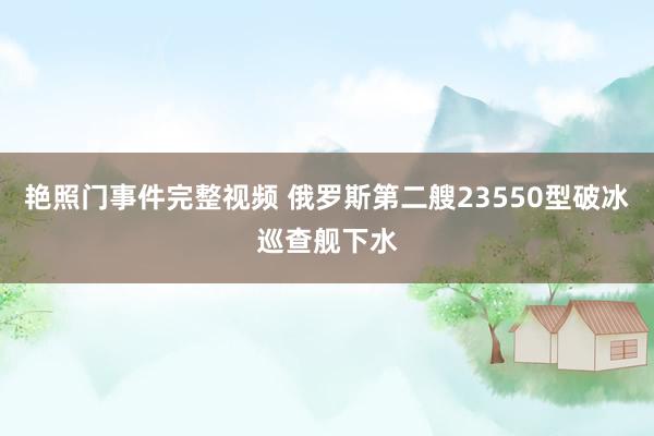 艳照门事件完整视频 俄罗斯第二艘23550型破冰巡查舰下水
