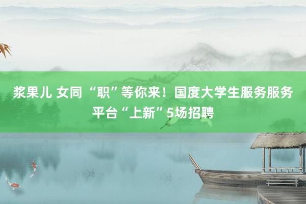 浆果儿 女同 “职”等你来！国度大学生服务服务平台“上新”5场招聘