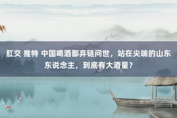 肛交 推特 中国喝酒鄙弃链问世，站在尖端的山东东说念主，到底有大酒量？