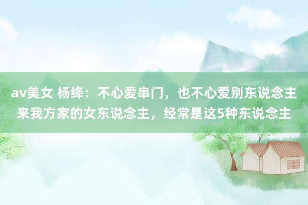 av美女 杨绛：不心爱串门，也不心爱别东说念主来我方家的女东说念主，经常是这5种东说念主
