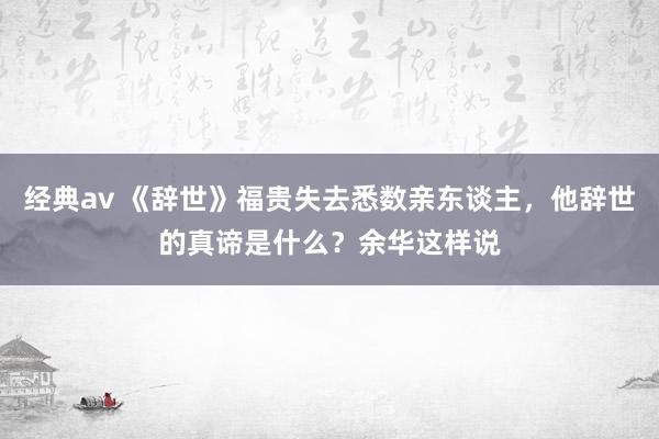经典av 《辞世》福贵失去悉数亲东谈主，他辞世的真谛是什么？余华这样说