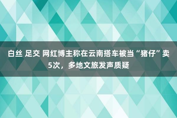 白丝 足交 网红博主称在云南搭车被当“猪仔”卖5次，多地文旅发声质疑