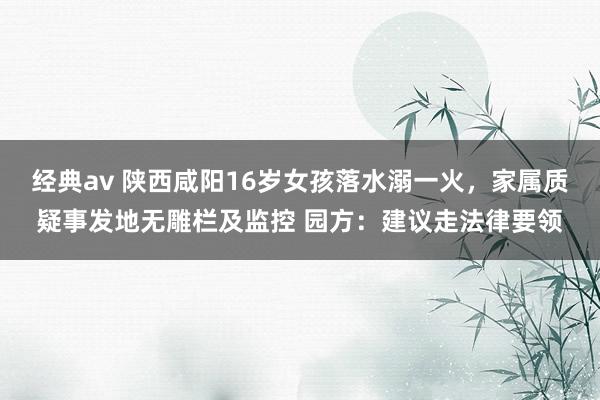 经典av 陕西咸阳16岁女孩落水溺一火，家属质疑事发地无雕栏及监控 园方：建议走法律要领