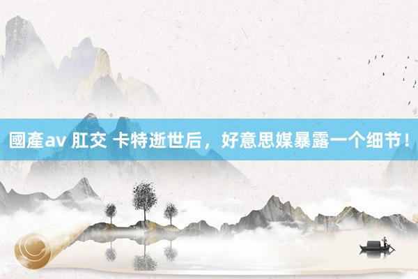 國產av 肛交 卡特逝世后，好意思媒暴露一个细节！