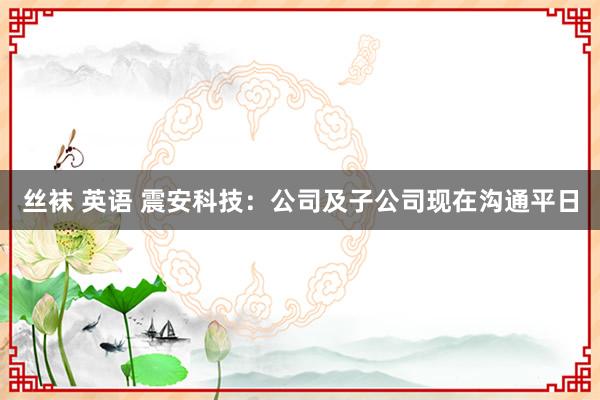 丝袜 英语 震安科技：公司及子公司现在沟通平日
