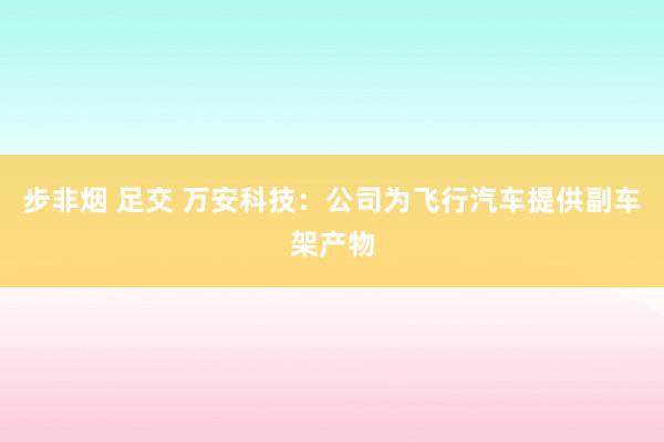 步非烟 足交 万安科技：公司为飞行汽车提供副车架产物