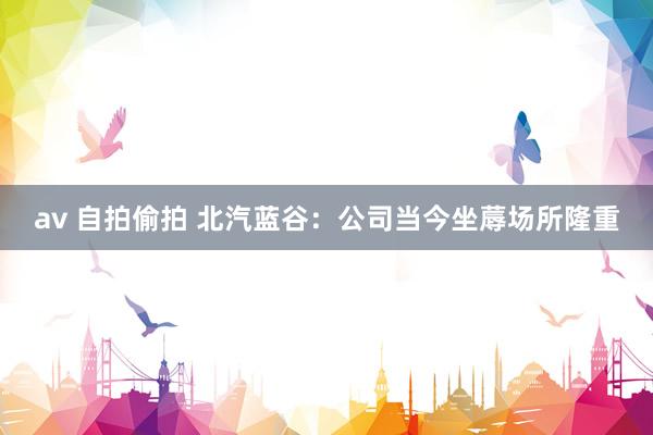 av 自拍偷拍 北汽蓝谷：公司当今坐蓐场所隆重