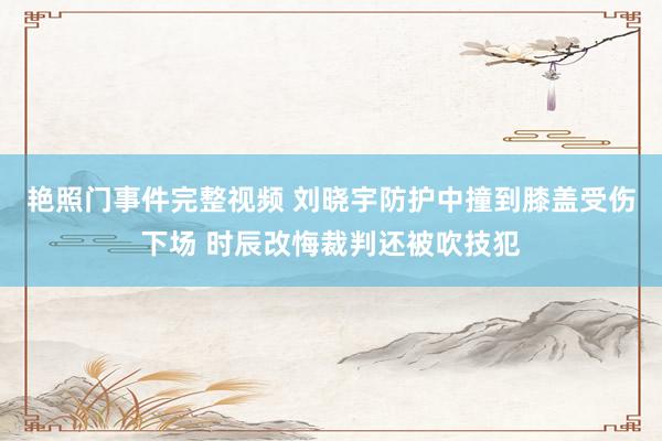 艳照门事件完整视频 刘晓宇防护中撞到膝盖受伤下场 时辰改悔裁判还被吹技犯