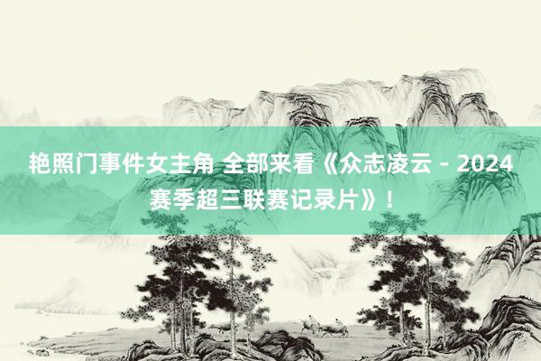 艳照门事件女主角 全部来看《众志凌云 - 2024赛季超三联赛记录片》！