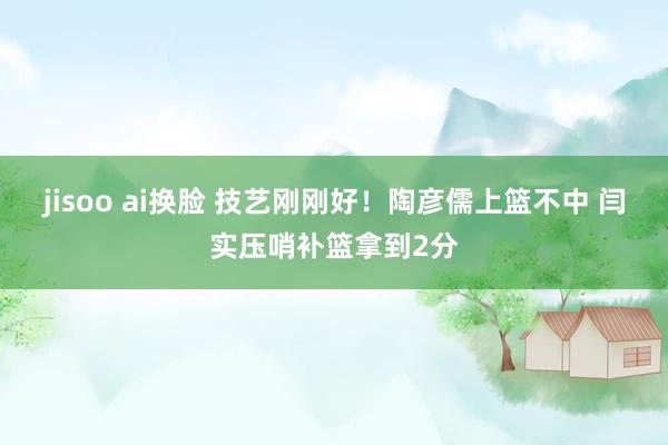 jisoo ai换脸 技艺刚刚好！陶彦儒上篮不中 闫实压哨补篮拿到2分