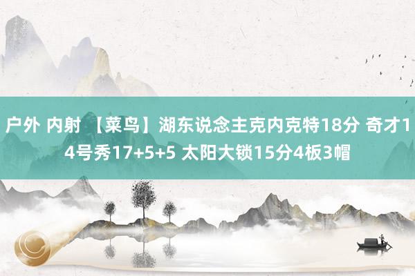 户外 内射 【菜鸟】湖东说念主克内克特18分 奇才14号秀17+5+5 太阳大锁15分4板3帽