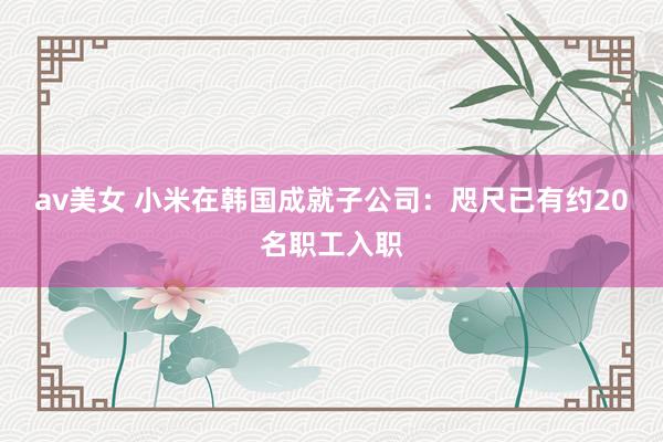 av美女 小米在韩国成就子公司：咫尺已有约20名职工入职