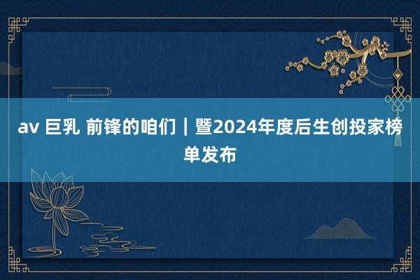 av 巨乳 前锋的咱们｜暨2024年度后生创投家榜单发布