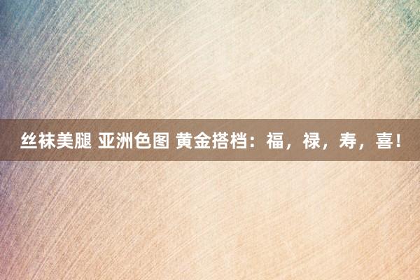 丝袜美腿 亚洲色图 黄金搭档：福，禄，寿，喜！
