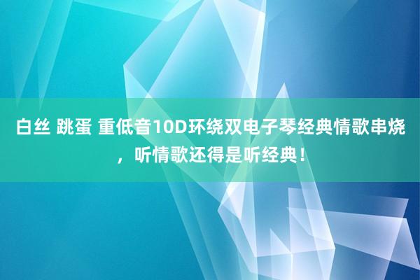 白丝 跳蛋 重低音10D环绕双电子琴经典情歌串烧，听情歌还得是听经典！
