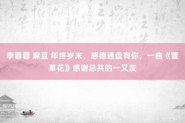 李蓉蓉 麻豆 年终岁末，感德通盘有你，一曲《萱草花》感谢总共的一又友