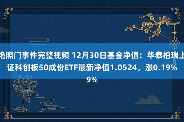艳照门事件完整视频 12月30日基金净值：华泰柏瑞上证科创板50成份ETF最新净值1.0524，涨0.19%