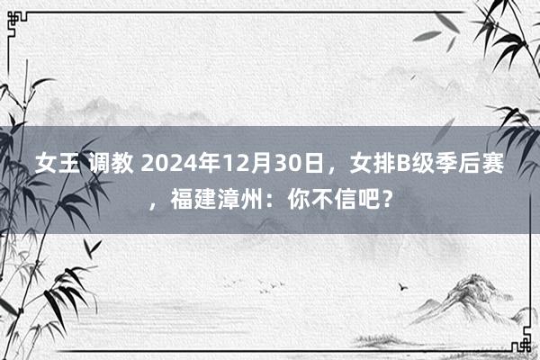 女王 调教 2024年12月30日，女排B级季后赛，福建漳州：你不信吧？