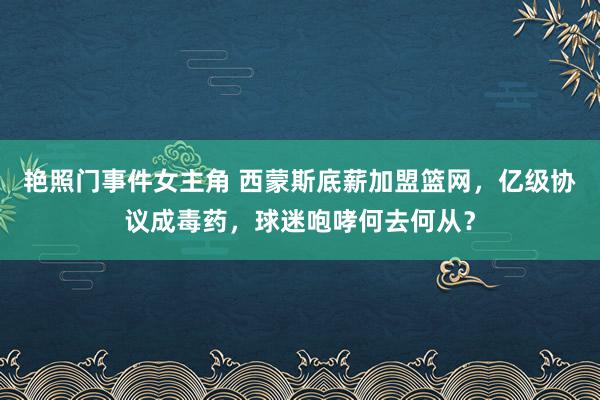 艳照门事件女主角 西蒙斯底薪加盟篮网，亿级协议成毒药，球迷咆哮何去何从？