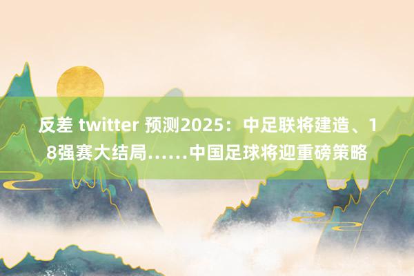 反差 twitter 预测2025：中足联将建造、18强赛大结局……中国足球将迎重磅策略