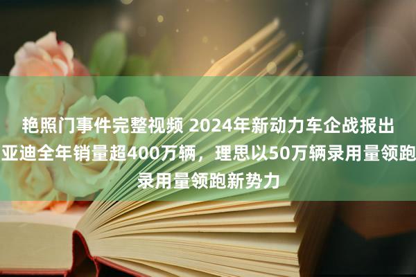 艳照门事件完整视频 2024年新动力车企战报出炉！比亚迪全年销量超400万辆，理思以50万辆录用量领跑新势力