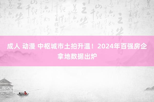 成人 动漫 中枢城市土拍升温！2024年百强房企拿地数据出炉
