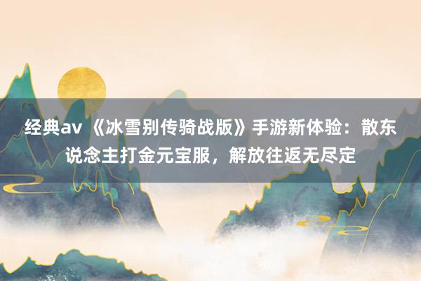 经典av 《冰雪别传骑战版》手游新体验：散东说念主打金元宝服，解放往返无尽定