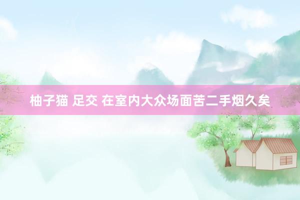 柚子猫 足交 在室内大众场面苦二手烟久矣