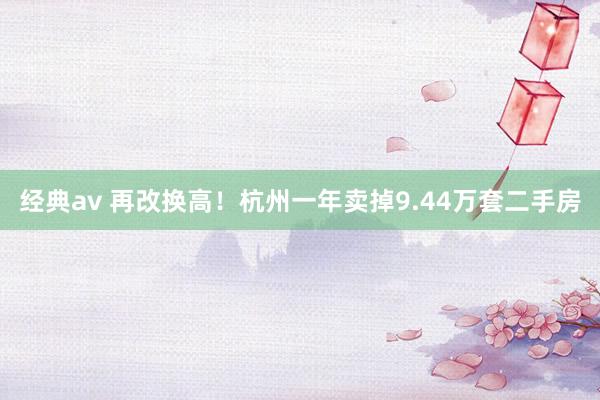 经典av 再改换高！杭州一年卖掉9.44万套二手房