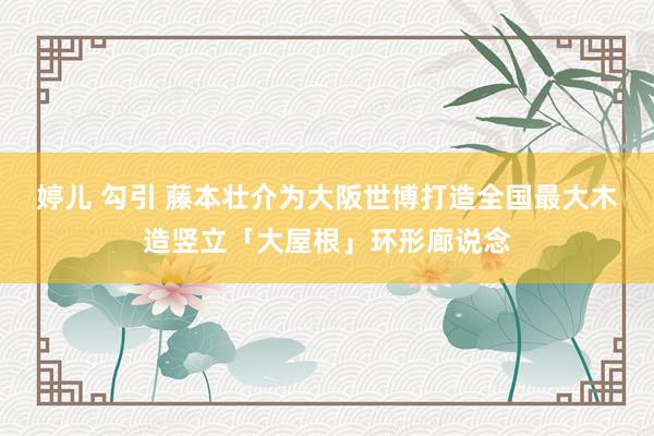 婷儿 勾引 藤本壮介为大阪世博打造全国最大木造竖立「大屋根」环形廊说念