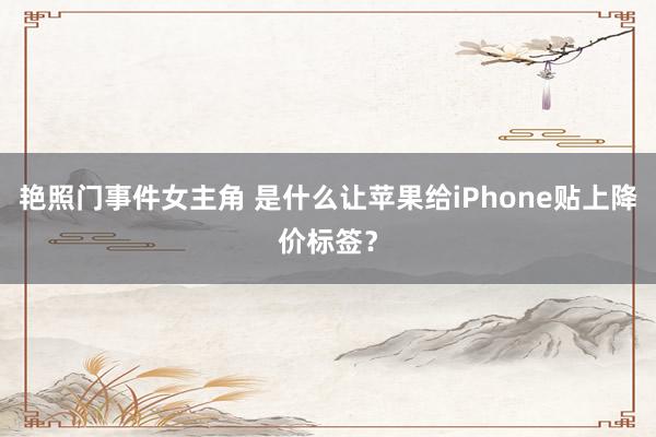 艳照门事件女主角 是什么让苹果给iPhone贴上降价标签？