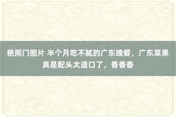 艳照门图片 半个月吃不腻的广东晚餐，广东菜果真是配头太适口了，香香香