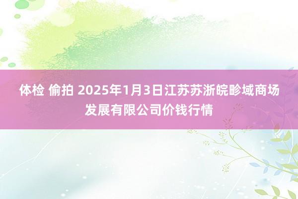 体检 偷拍 2025年1月3日江苏苏浙皖畛域商场发展有限公司价钱行情