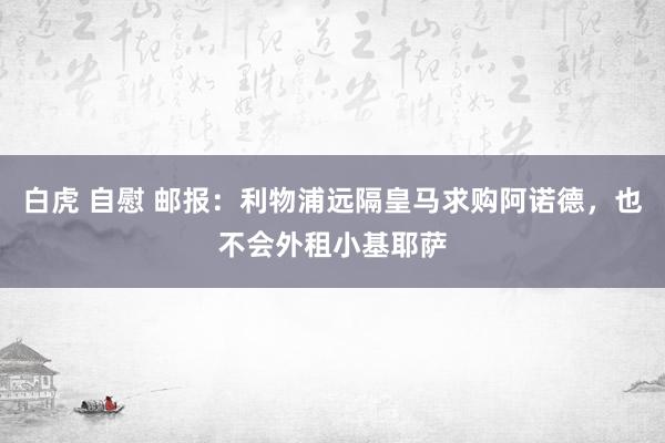 白虎 自慰 邮报：利物浦远隔皇马求购阿诺德，也不会外租小基耶萨