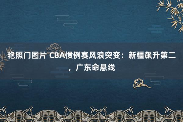 艳照门图片 CBA惯例赛风浪突变：新疆飙升第二，广东命悬线