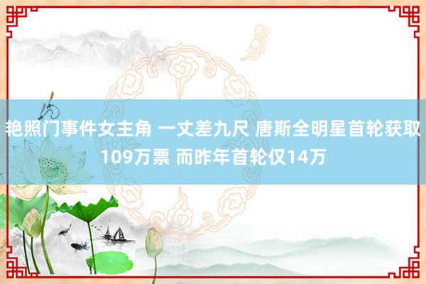 艳照门事件女主角 一丈差九尺 唐斯全明星首轮获取109万票 而昨年首轮仅14万
