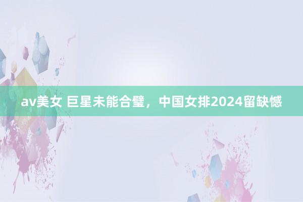 av美女 巨星未能合璧，中国女排2024留缺憾