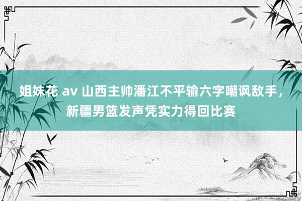 姐妹花 av 山西主帅潘江不平输六字嘲讽敌手，新疆男篮发声凭实力得回比赛