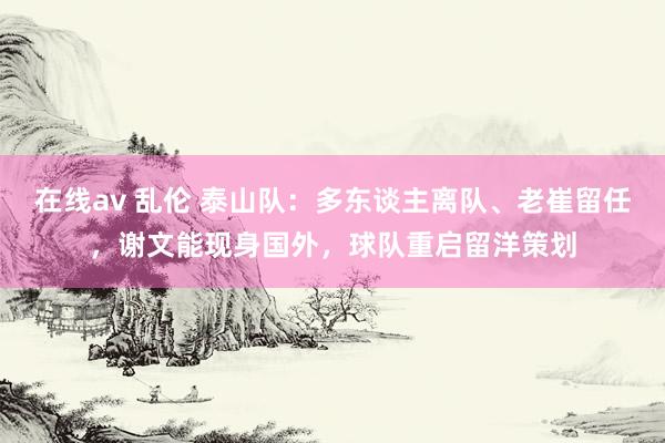 在线av 乱伦 泰山队：多东谈主离队、老崔留任，谢文能现身国外，球队重启留洋策划