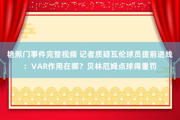 艳照门事件完整视频 记者质疑瓦伦球员提前进线：VAR作用在哪？贝林厄姆点球得重罚