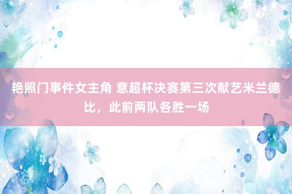 艳照门事件女主角 意超杯决赛第三次献艺米兰德比，此前两队各胜一场