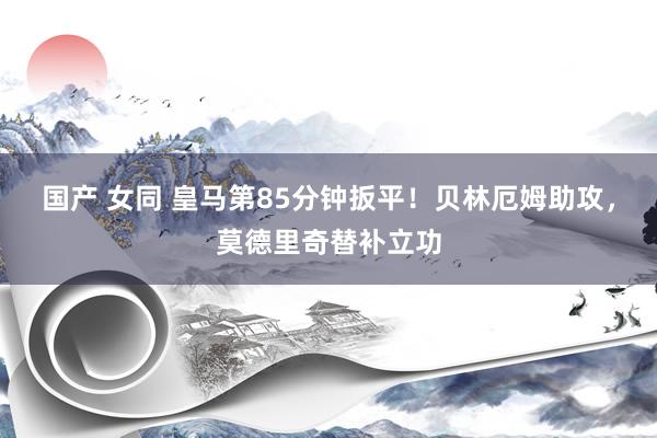 国产 女同 皇马第85分钟扳平！贝林厄姆助攻，莫德里奇替补立功