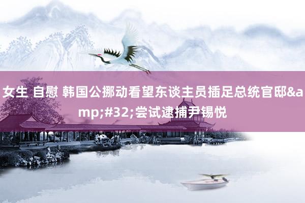 女生 自慰 韩国公挪动看望东谈主员插足总统官邸&#32;尝试逮捕尹锡悦