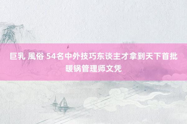 巨乳 風俗 54名中外技巧东谈主才拿到天下首批暖锅管理师文凭