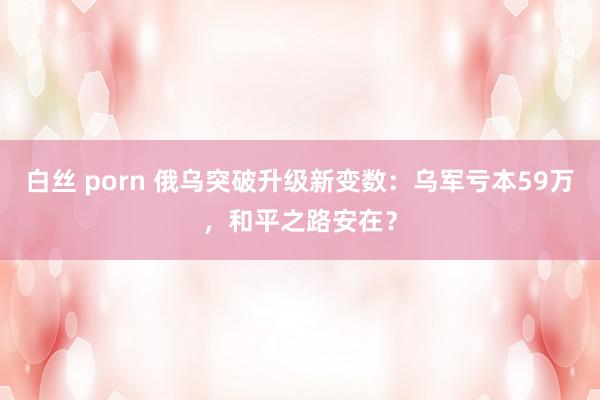 白丝 porn 俄乌突破升级新变数：乌军亏本59万，和平之路安在？