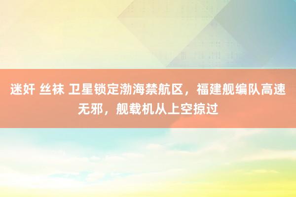 迷奸 丝袜 卫星锁定渤海禁航区，福建舰编队高速无邪，舰载机从上空掠过