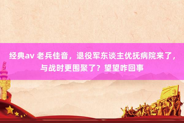 经典av 老兵佳音，退役军东谈主优抚病院来了，与战时更围聚了？望望咋回事